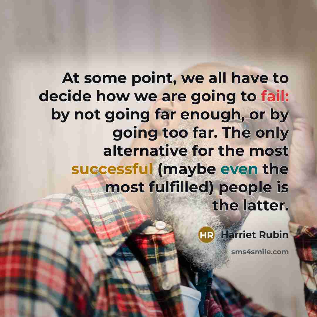 “At some point, we all have to decide how we are going to fail: by not going far enough, or by going too far. The only alternative for the most successful (maybe even the most fulfilled) people is the latter.” quote by Harriet Rubin