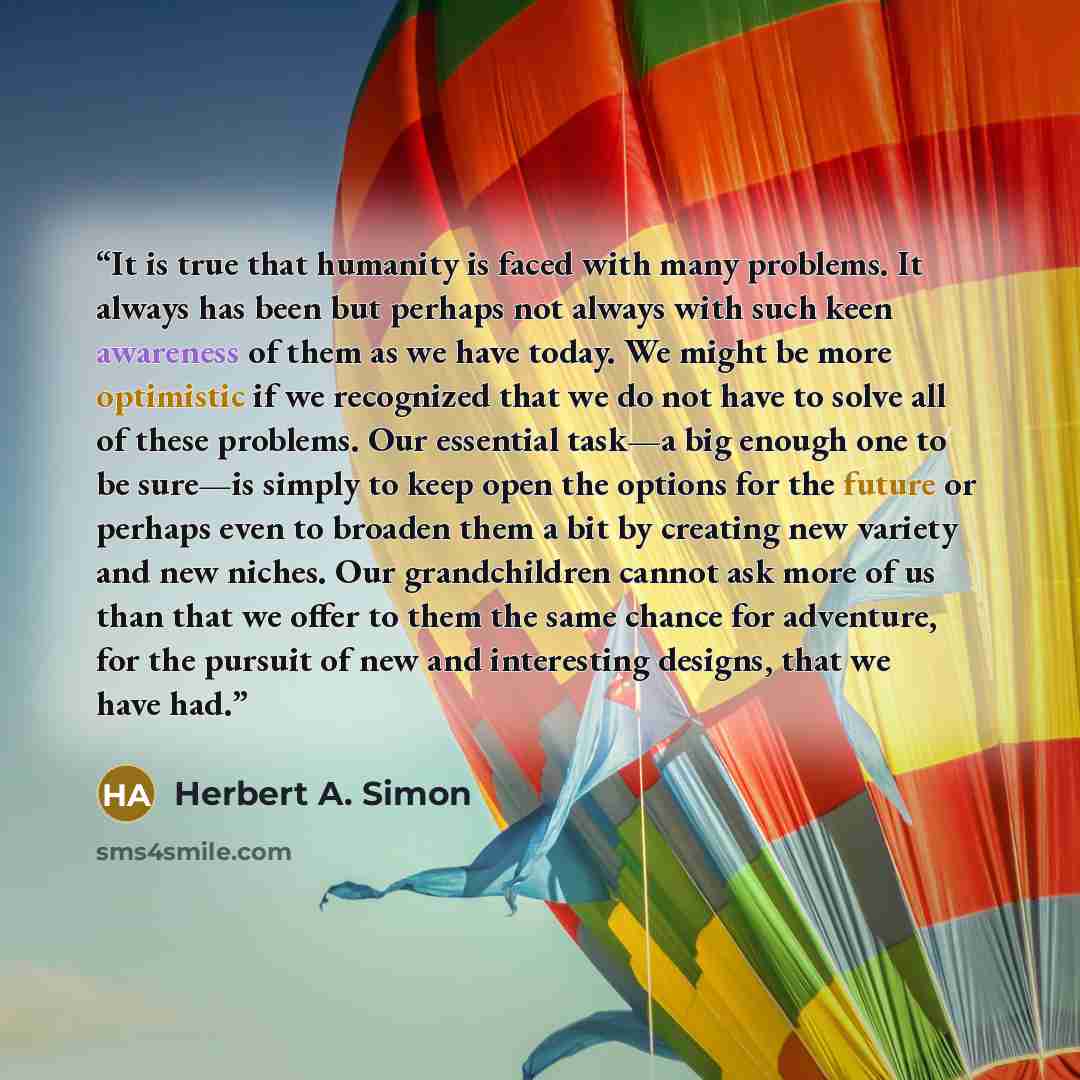 “It is true that humanity is faced with many problems. It always has been but perhaps not always with such keen awareness of them as we have today. We might be more optimistic if we recognized that we do not have to solve all of these problems. Our essential task—a big enough one to be sure—is…” quote by Herbert A. Simon