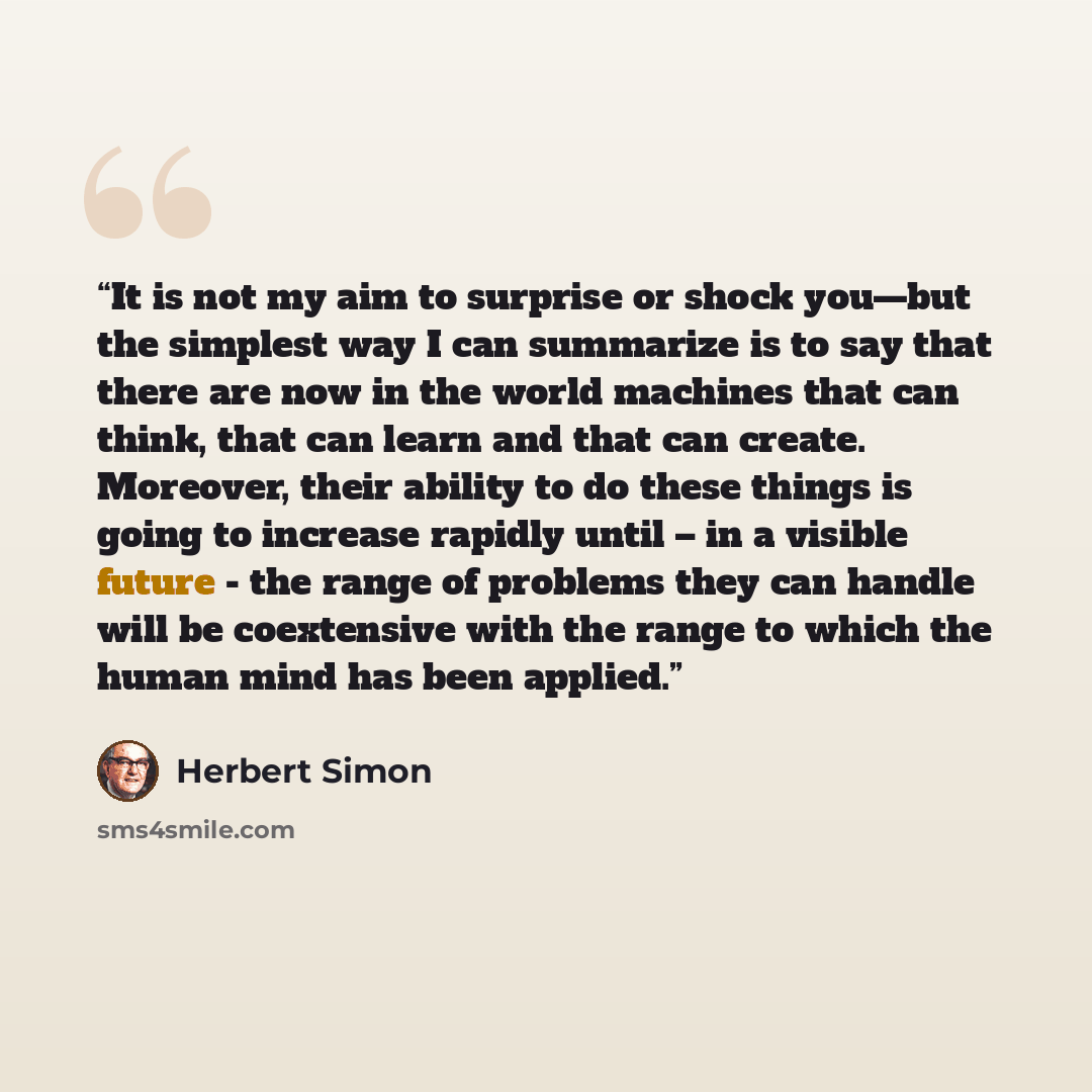 “It is not my aim to surprise or shock you—but the simplest way I can summarize is to say that there are now in the world machines that can think, that can learn and that can create. Moreover, their ability to do these things is going to increase rapidly until – in a visible future - the range of…” quote by Herbert Simon