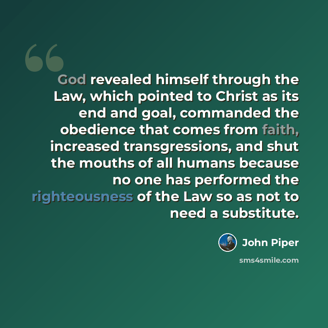 “God revealed himself through the Law, which pointed to Christ as its end and goal, commanded the obedience that comes from faith, increased transgressions, and shut the mouths of all humans because no one has performed the righteousness of the Law so as not to need a substitute.” quote by John Piper