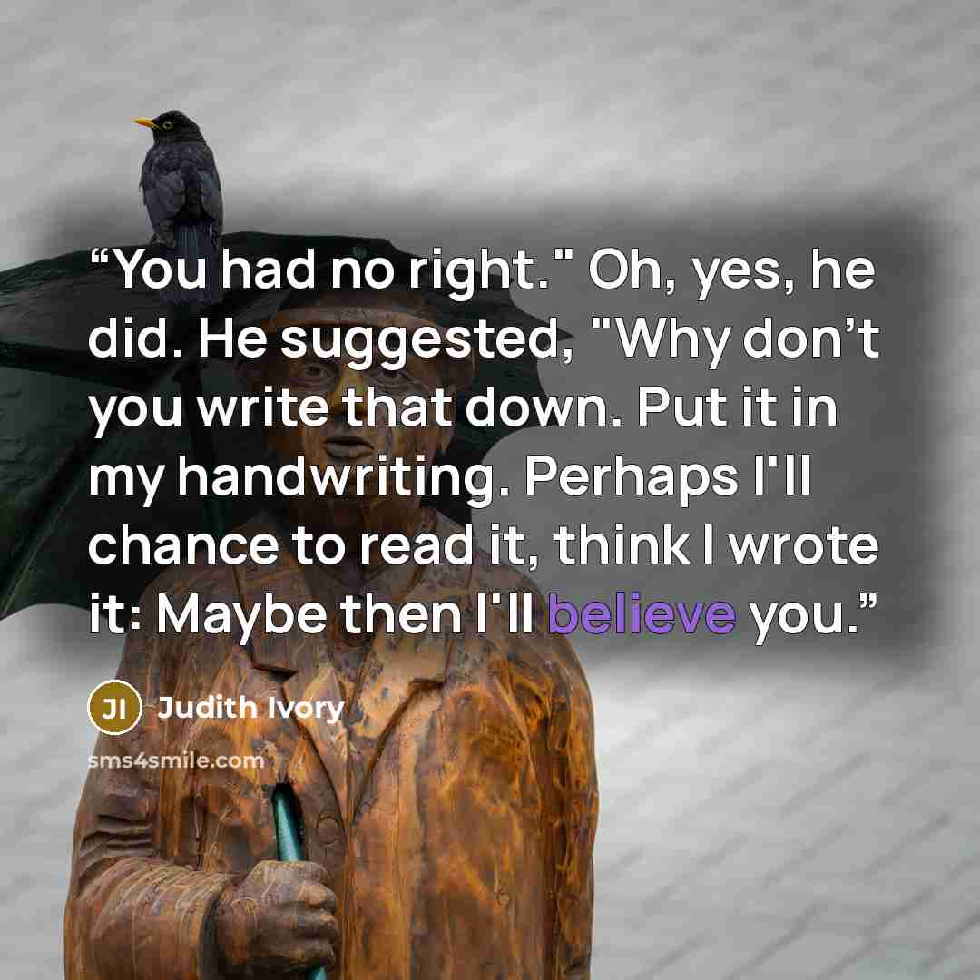 “You had no right." Oh, yes, he did. He suggested, "Why don't you write that down. Put it in my handwriting. Perhaps I'll chance to read it, think I wrote it: Maybe then I'll believe you.” quote by Judith Ivory
