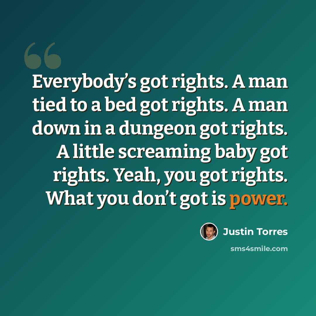 “Everybody’s got rights. A man tied to a bed got rights. A man down in a dungeon got rights. A little screaming baby got rights. Yeah, you got rights. What you don’t got is power.” quote by Justin Torres