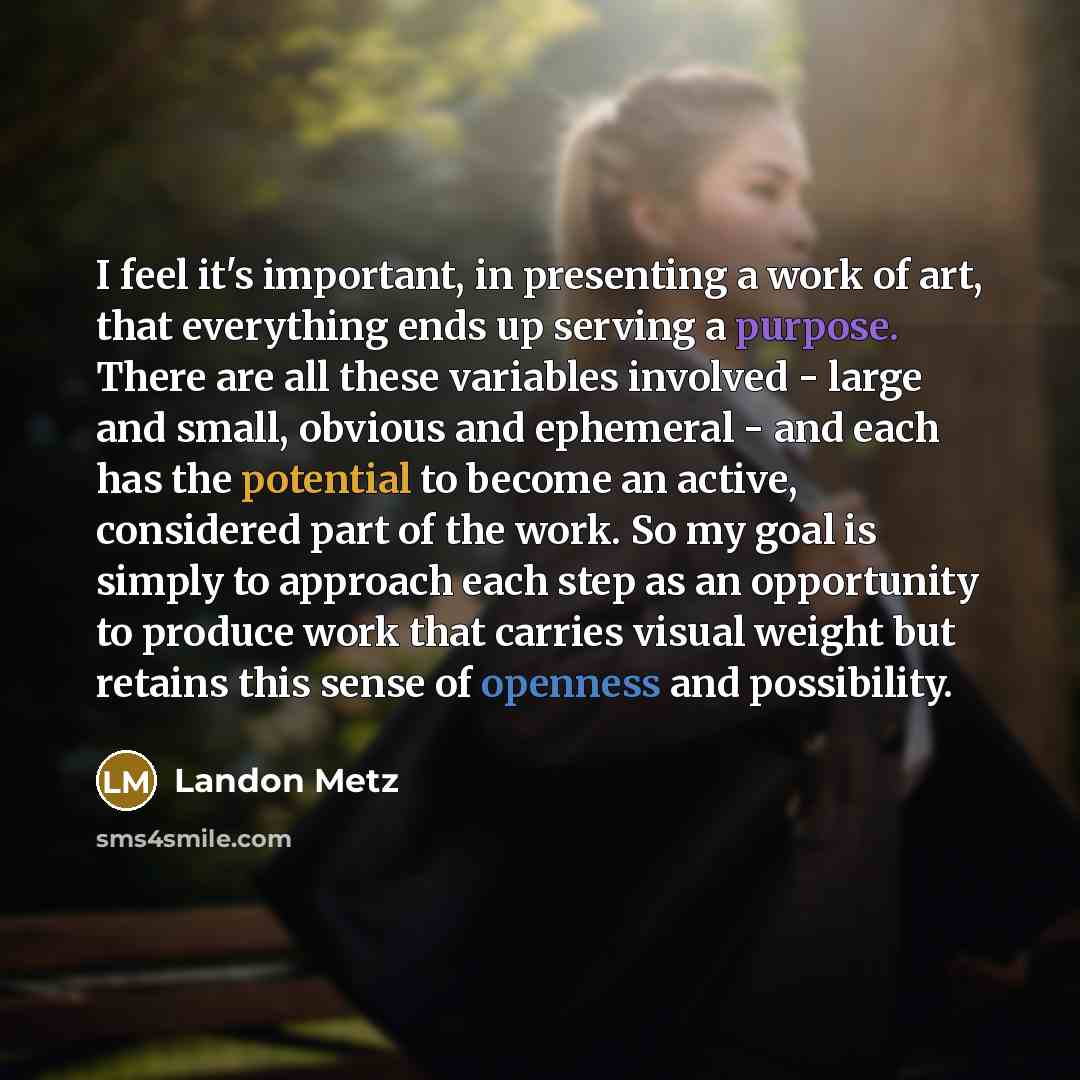 “I feel it's important, in presenting a work of art, that everything ends up serving a purpose. There are all these variables involved - large and small, obvious and ephemeral - and each has the potential to become an active, considered part of the work. So my goal is simply to approach each step…” quote by Landon Metz