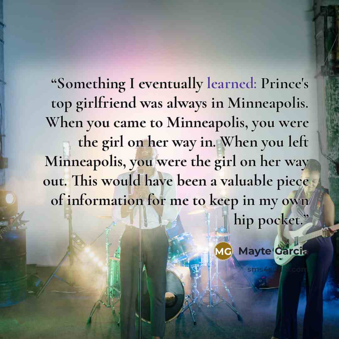 “Something I eventually learned: Prince's top girlfriend was always in Minneapolis. When you came to Minneapolis, you were the girl on her way in. When you left Minneapolis, you were the girl on her way out. This would have been a valuable piece of information for me to keep in my own hip pocket.” quote by Mayte Garcia