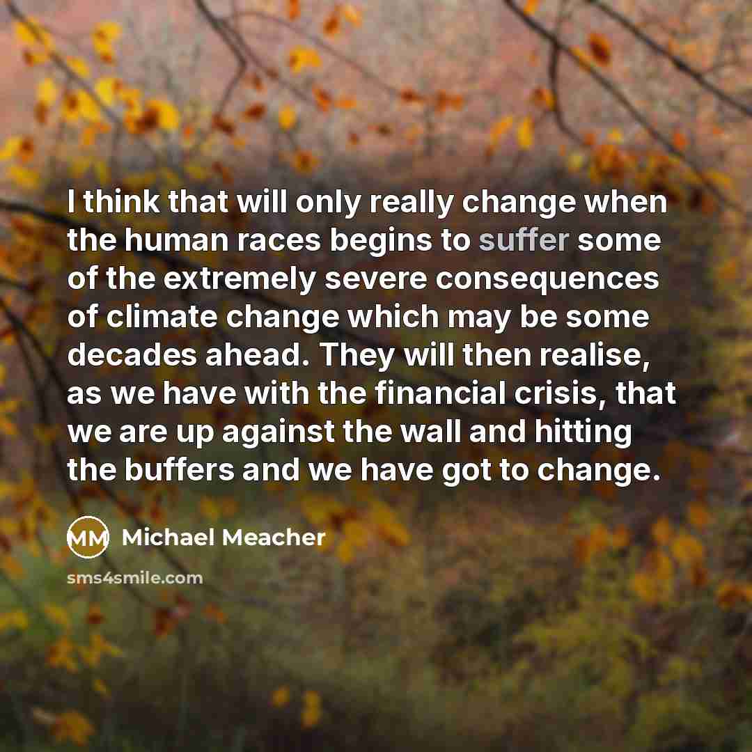 “I think that will only really change when the human races begins to suffer some of the extremely severe consequences of climate change which may be some decades ahead. They will then realise, as we have with the financial crisis, that we are up against the wall and hitting the buffers and we have…” quote by Michael Meacher