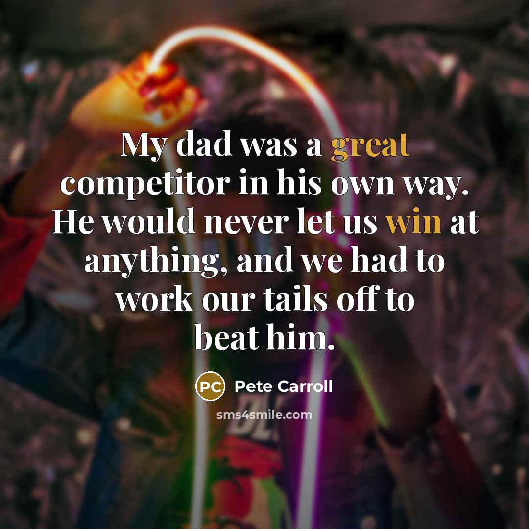 “My dad was a great competitor in his own way. He would never let us win at anything, and we had to work our tails off to beat him.” quote by Pete Carroll