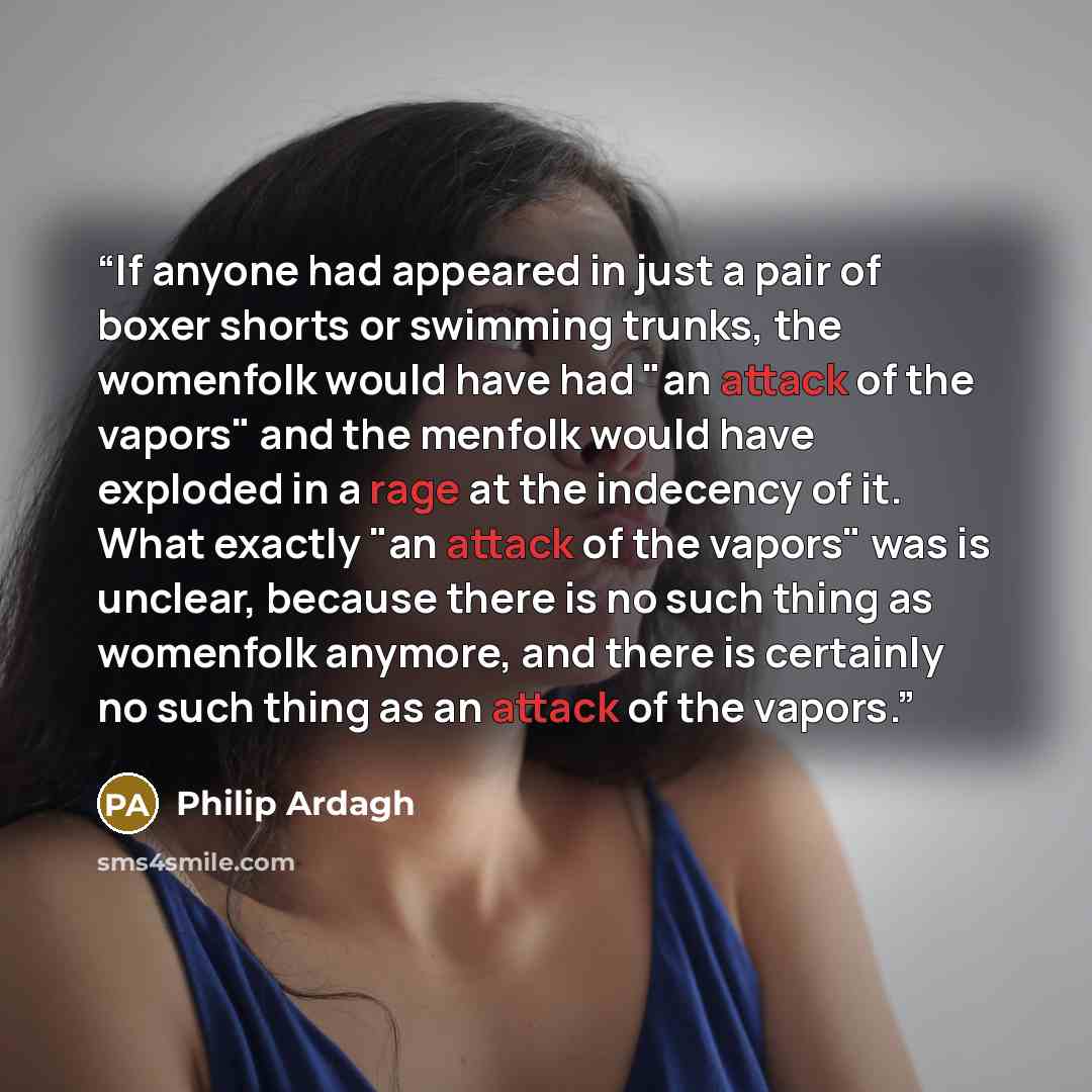 “If anyone had appeared in just a pair of boxer shorts or swimming trunks, the womenfolk would have had "an attack of the vapors" and the menfolk would have exploded in a rage at the indecency of it. What exactly "an attack of the vapors" was is unclear, because there is no such thing as womenfolk…” quote by Philip Ardagh