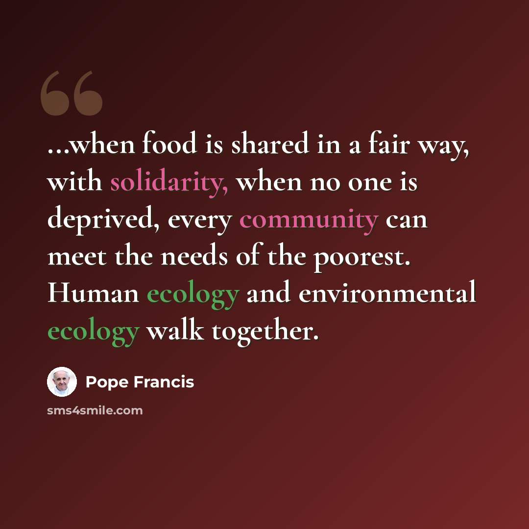 “...when food is shared in a fair way, with solidarity, when no one is deprived, every community can meet the needs of the poorest. Human ecology and environmental ecology walk together.” quote by Pope Francis