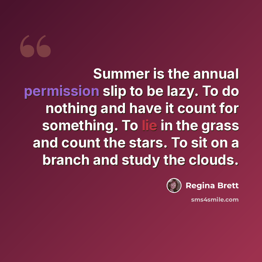 “Summer is the annual permission slip to be lazy. To do nothing and have it count for something. To lie in the grass and count the stars. To sit on a branch and study the clouds.” quote by Regina Brett