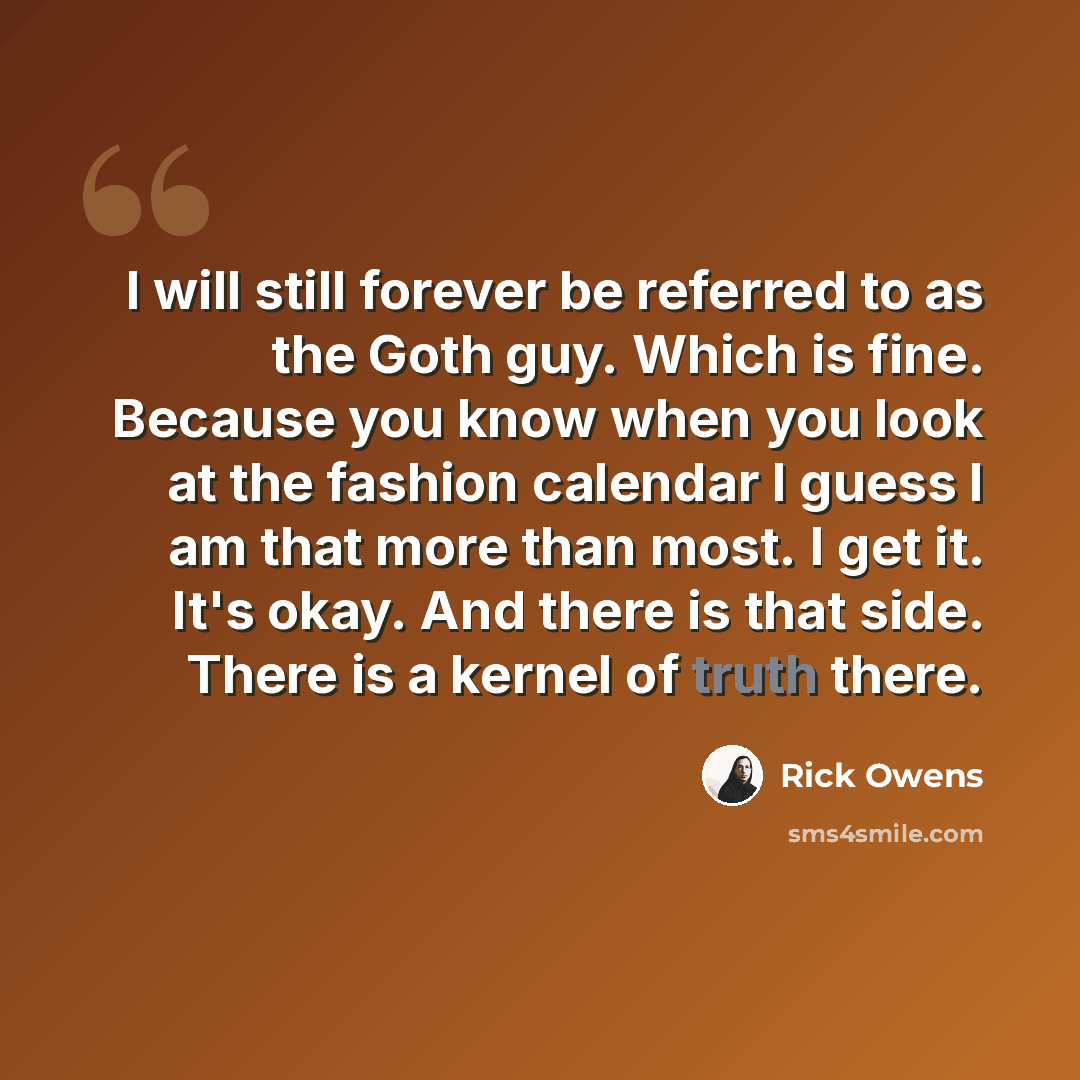 “I will still forever be referred to as the Goth guy. Which is fine. Because you know when you look at the fashion calendar I guess I am that more than most. I get it. It's okay. And there is that side. There is a kernel of truth there.” quote by Rick Owens