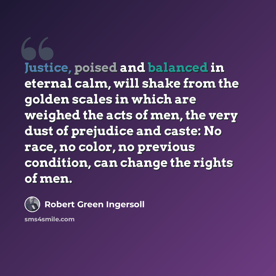 “Justice, poised and balanced in eternal calm, will shake from the golden scales in which are weighed the acts of men, the very dust of prejudice and caste: No race, no color, no previous condition, can change the rights of men.” quote by Robert Green Ingersoll