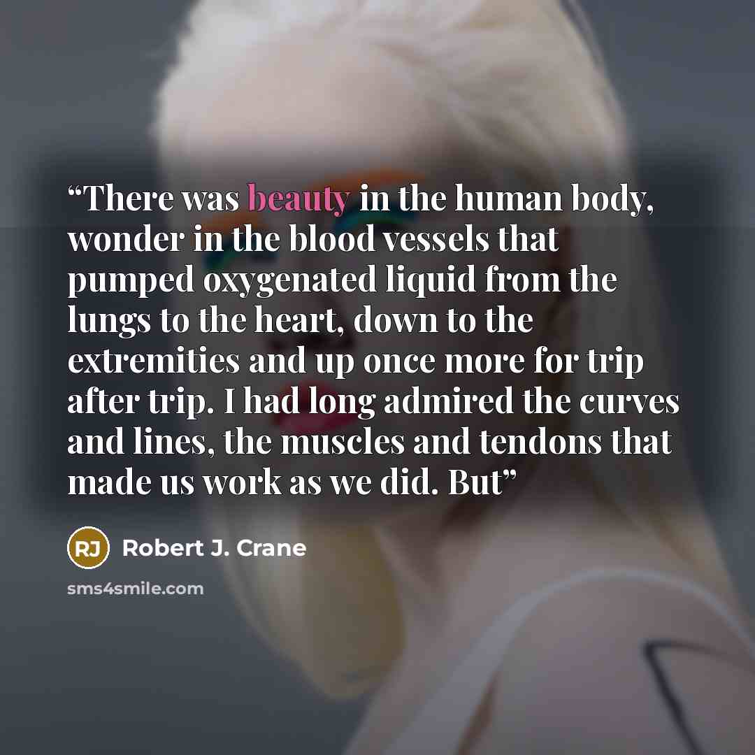 “There was beauty in the human body, wonder in the blood vessels that pumped oxygenated liquid from the lungs to the heart, down to the extremities and up once more for trip after trip. I had long admired the curves and lines, the muscles and tendons that made us work as we did. But” quote by Robert J. Crane