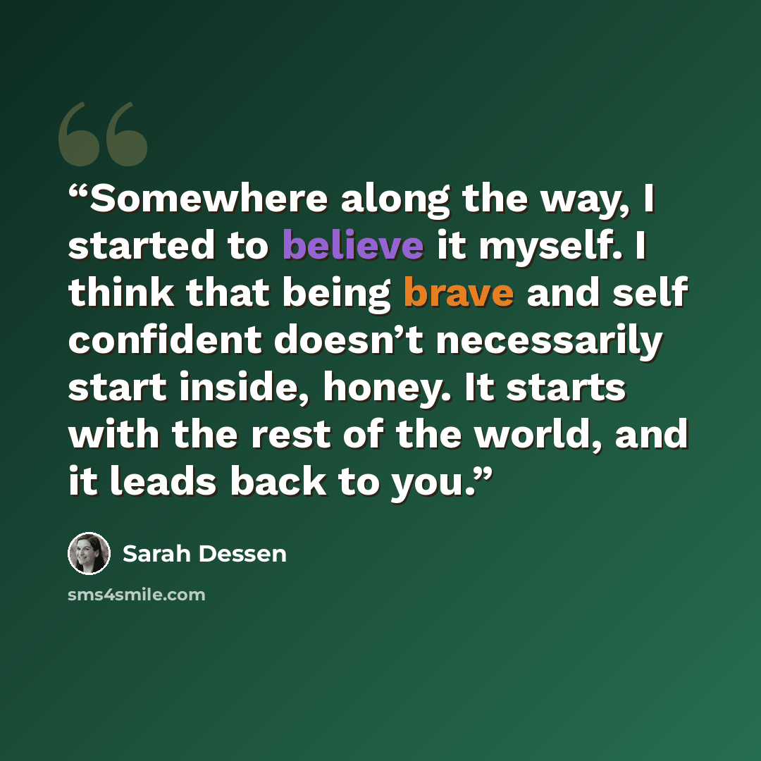 “Somewhere along the way, I started to believe it myself. I think that being brave and self confident doesn’t necessarily start inside, honey. It starts with the rest of the world, and it leads back to you.” quote by Sarah Dessen