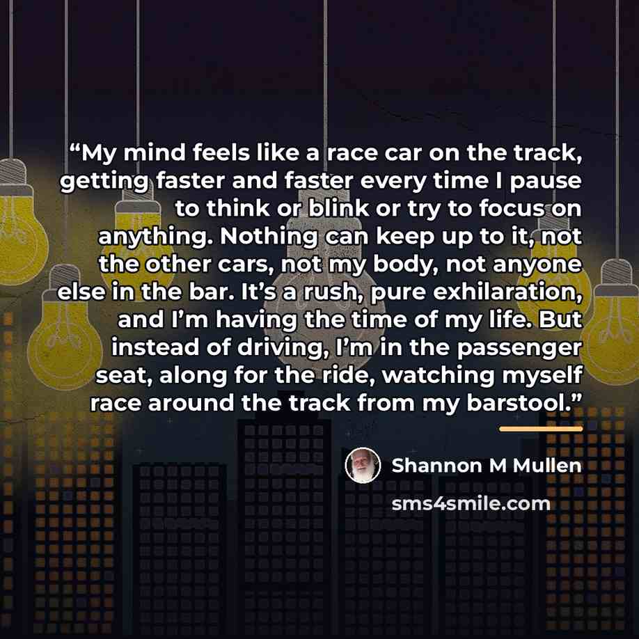 “My mind feels like a race car on the track, getting faster and faster every time I pause to think or blink or try to focus on anything. Nothing can keep up to it, not the other cars, not my body, not anyone else in the bar. It’s a rush, pure exhilaration, and I’m having the time of my life. But…” quote by Shannon M Mullen