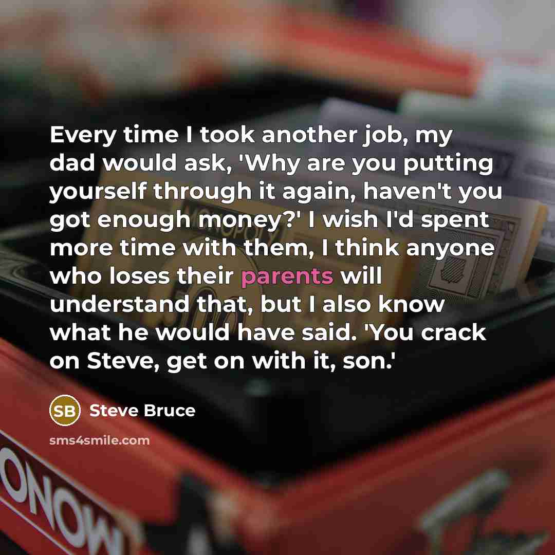 “Every time I took another job, my dad would ask, 'Why are you putting yourself through it again, haven't you got enough money?' I wish I'd spent more time with them, I think anyone who loses their parents will understand that, but I also know what he would have said. 'You crack on Steve, get on…” quote by Steve Bruce