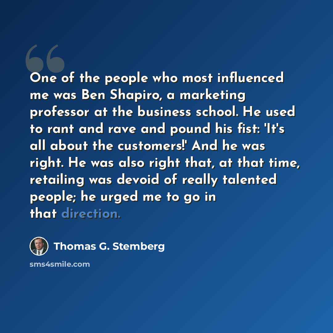 “One of the people who most influenced me was Ben Shapiro, a marketing professor at the business school. He used to rant and rave and pound his fist: 'It's all about the customers!' And he was right. He was also right that, at that time, retailing was devoid of really talented people; he urged me…” quote by Thomas G. Stemberg