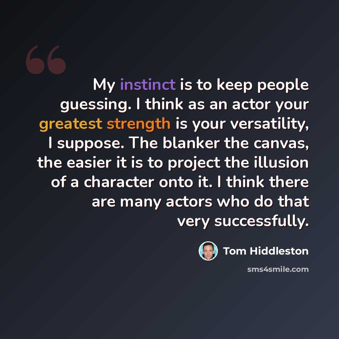 “My instinct is to keep people guessing. I think as an actor your greatest strength is your versatility, I suppose. The blanker the canvas, the easier it is to project the illusion of a character onto it. I think there are many actors who do that very successfully.” quote by Tom Hiddleston