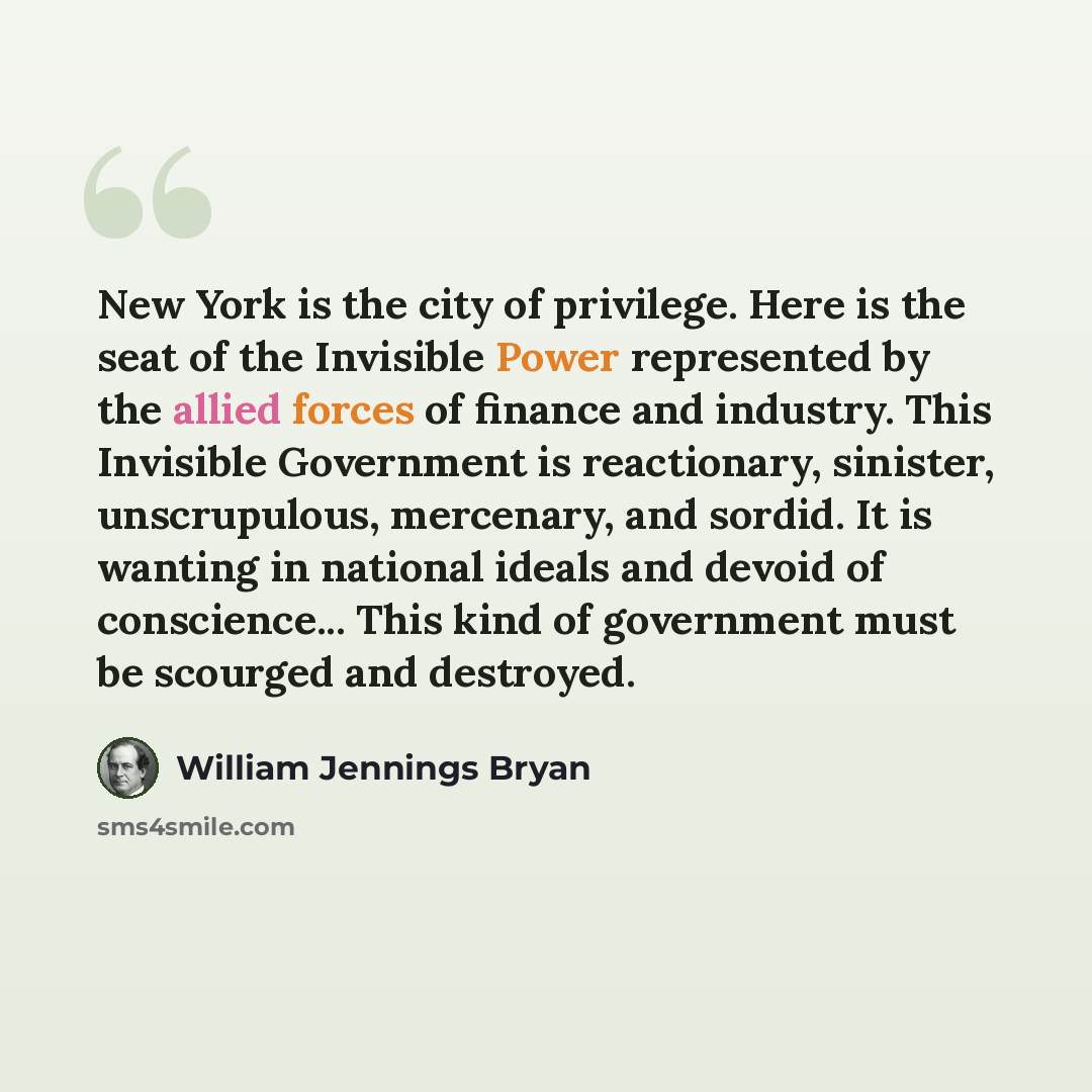 “New York is the city of privilege. Here is the seat of the Invisible Power represented by the allied forces of finance and industry. This Invisible Government is reactionary, sinister, unscrupulous, mercenary, and sordid. It is wanting in national ideals and devoid of conscience... This kind of…” quote by William Jennings Bryan