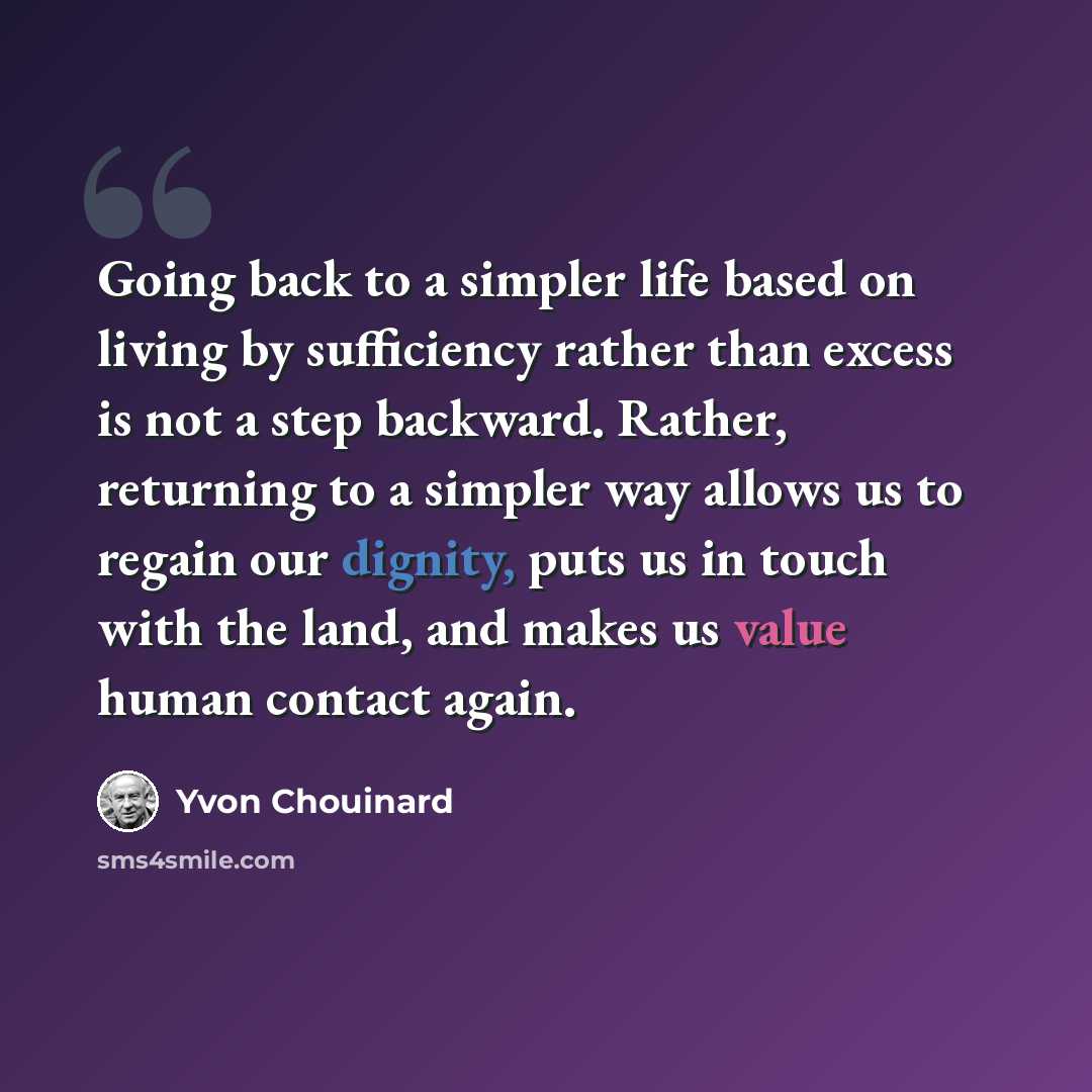 “Going back to a simpler life based on living by sufficiency rather than excess is not a step backward. Rather, returning to a simpler way allows us to regain our dignity, puts us in touch with the land, and makes us value human contact again.” quote by Yvon Chouinard