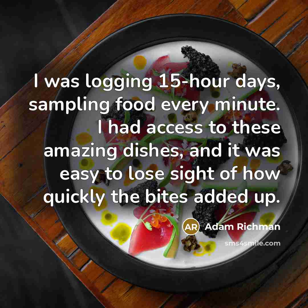 “I was logging 15-hour days, sampling food every minute. I had access to these amazing dishes, and it was easy to lose sight of how quickly the bites added up.” quote by Adam Richman