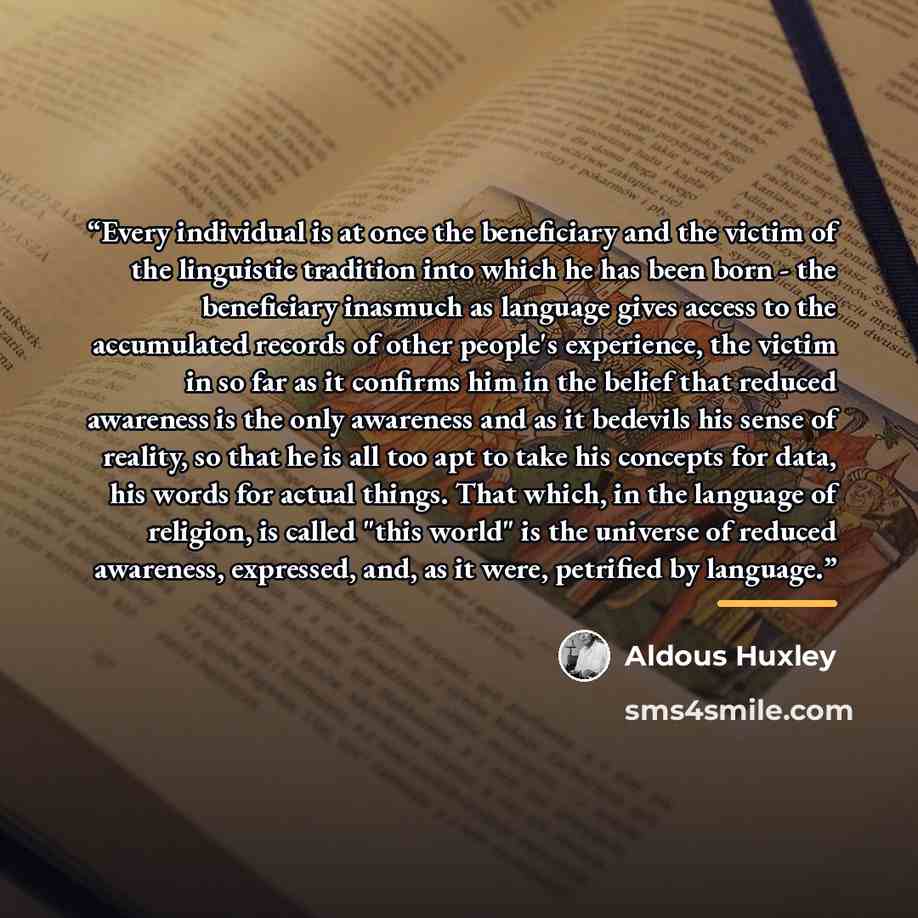 “Every individual is at once the beneficiary and the victim of the linguistic tradition into which he has been born - the beneficiary inasmuch as language gives access to the accumulated records of other people's experience, the victim in so far as it confirms him in the belief that reduced…” quote by Aldous Huxley