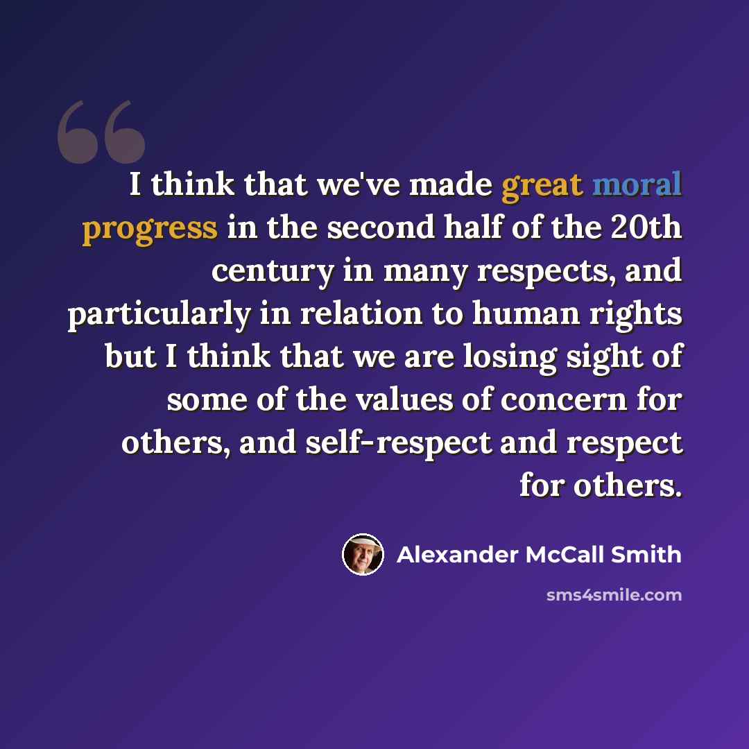 “I think that we've made great moral progress in the second half of the 20th century in many respects, and particularly in relation to human rights but I think that we are losing sight of some of the values of concern for others, and self-respect and respect for others.” quote by Alexander McCall Smith