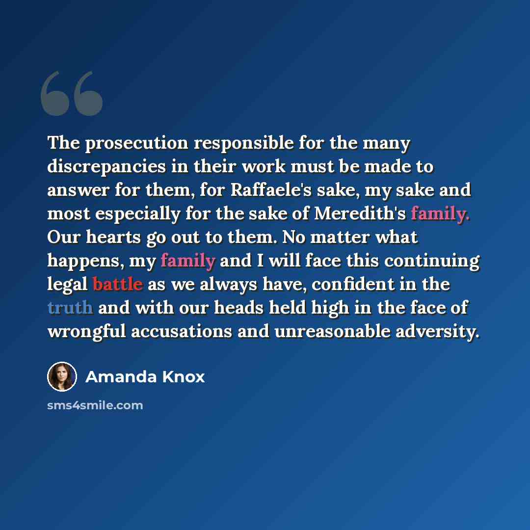 “The prosecution responsible for the many discrepancies in their work must be made to answer for them, for Raffaele's sake, my sake and most especially for the sake of Meredith's family. Our hearts go out to them. No matter what happens, my family and I will face this continuing legal battle as we…” quote by Amanda Knox