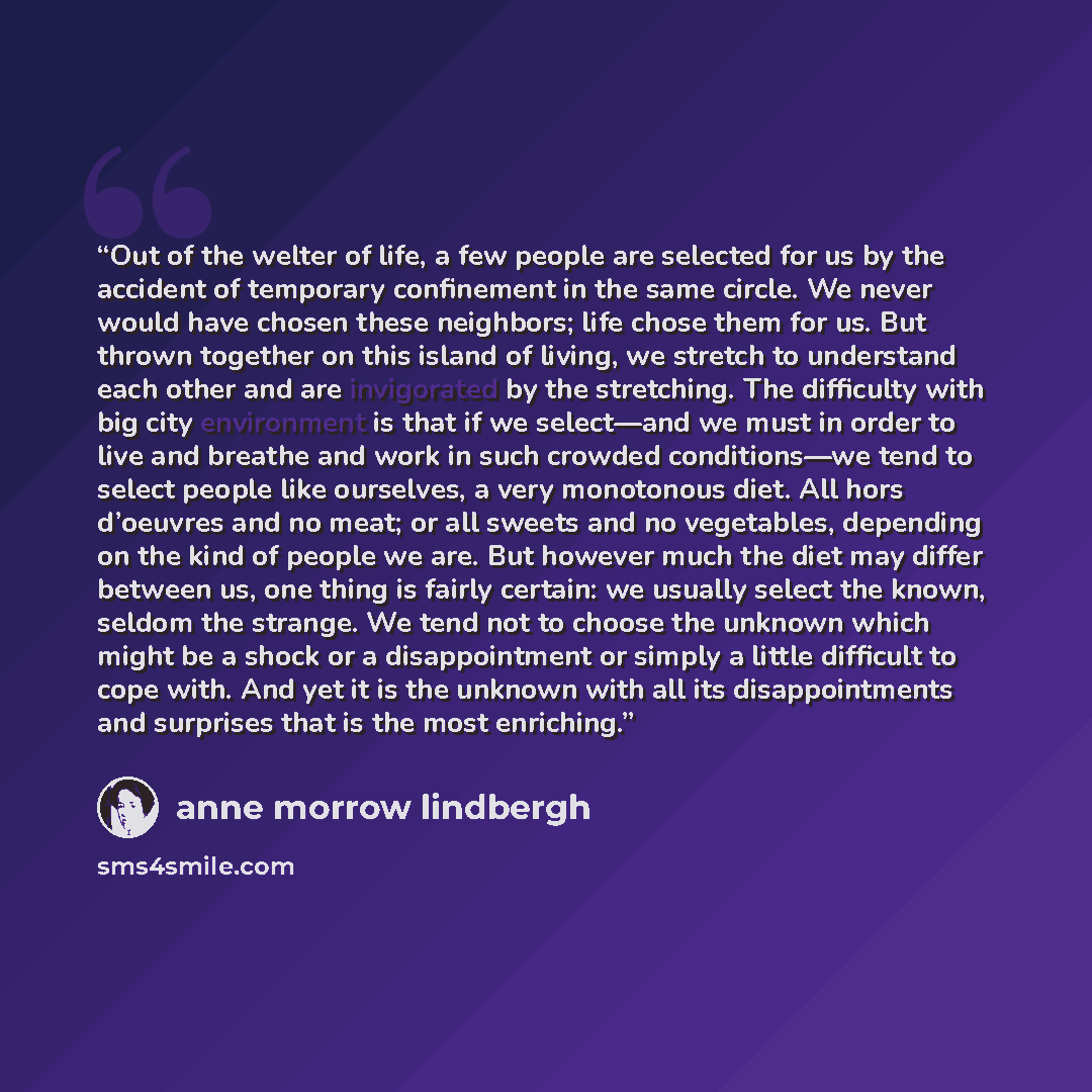 “Out of the welter of life, a few people are selected for us by the accident of temporary confinement in the same circle. We never would have chosen these neighbors; life chose them for us. But thrown together on this island of living, we stretch to understand each other and are invigorated by the…” quote by Anne Morrow Lindbergh