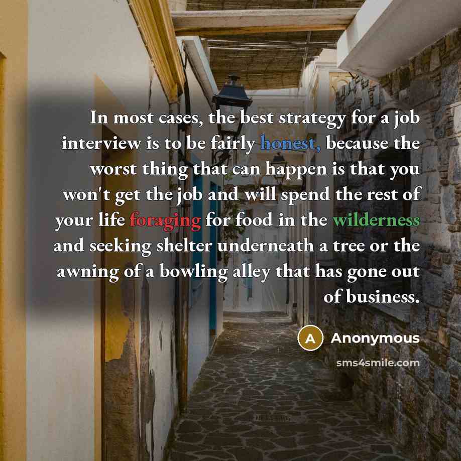“In most cases, the best strategy for a job interview is to be fairly honest, because the worst thing that can happen is that you won't get the job and will spend the rest of your life foraging for food in the wilderness and seeking shelter underneath a tree or the awning of a bowling alley that…” quote by Anonymous