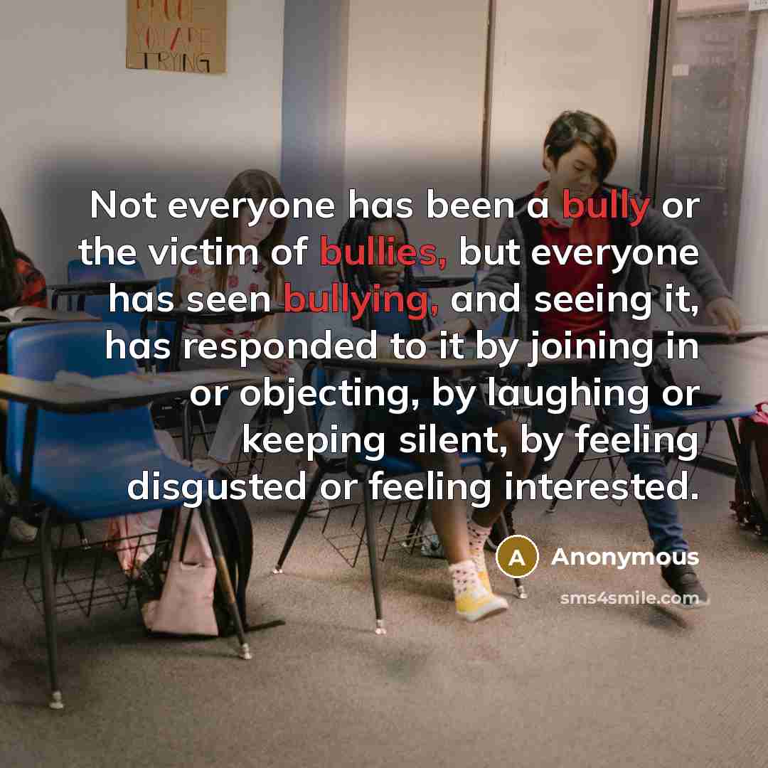 “Not everyone has been a bully or the victim of bullies, but everyone has seen bullying, and seeing it, has responded to it by joining in or objecting, by laughing or keeping silent, by feeling disgusted or feeling interested.” quote by Anonymous