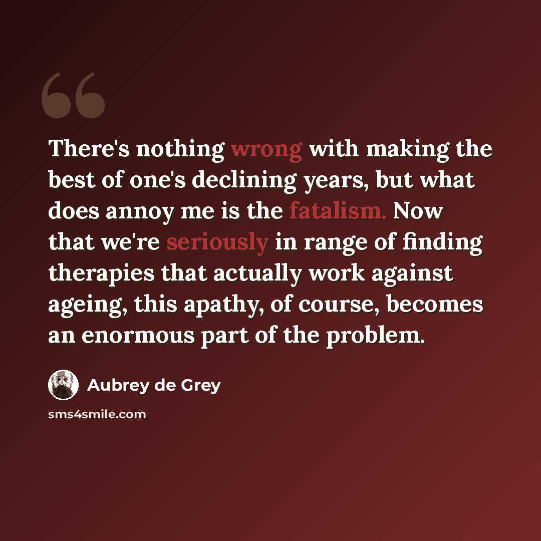 “There's nothing wrong with making the best of one's declining years, but what does annoy me is the fatalism. Now that we're seriously in range of finding therapies that actually work against ageing, this apathy, of course, becomes an enormous part of the problem.” quote by Aubrey de Grey