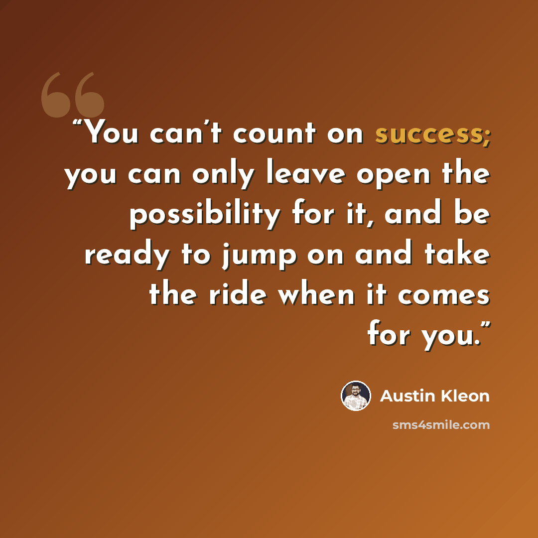 “You can’t count on success; you can only leave open the possibility for it, and be ready to jump on and take the ride when it comes for you.” quote by Austin Kleon