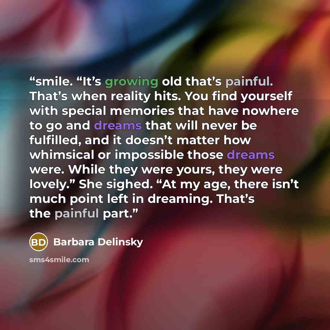 “smile. “It’s growing old that’s painful. That’s when reality hits. You find yourself with special memories that have nowhere to go and dreams that will never be fulfilled, and it doesn’t matter how whimsical or impossible those dreams were. While they were yours, they were lovely.” She sighed. “At…” quote by Barbara Delinsky