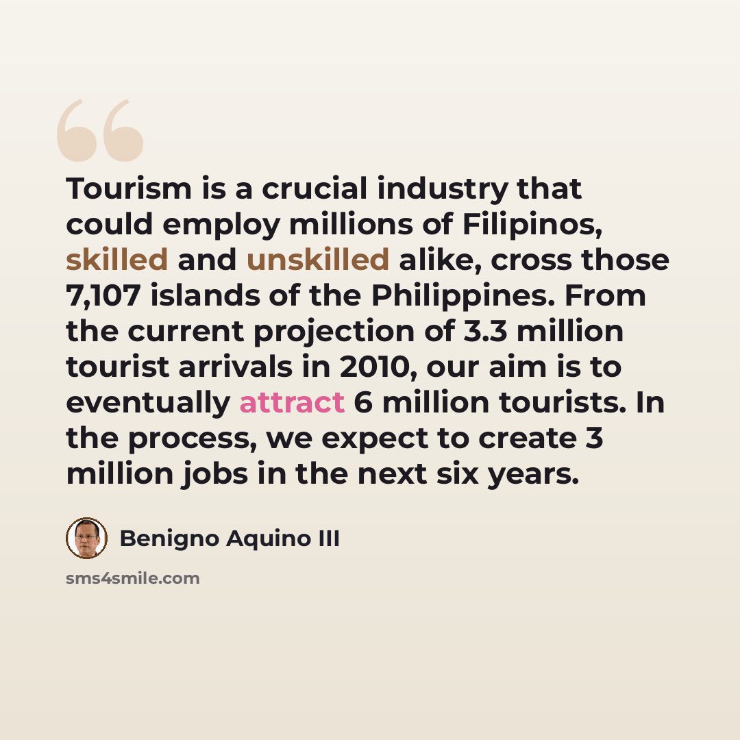 “Tourism is a crucial industry that could employ millions of Filipinos, skilled and unskilled alike, cross those 7,107 islands of the Philippines. From the current projection of 3.3 million tourist arrivals in 2010, our aim is to eventually attract 6 million tourists. In the process, we expect to…” quote by Benigno Aquino III