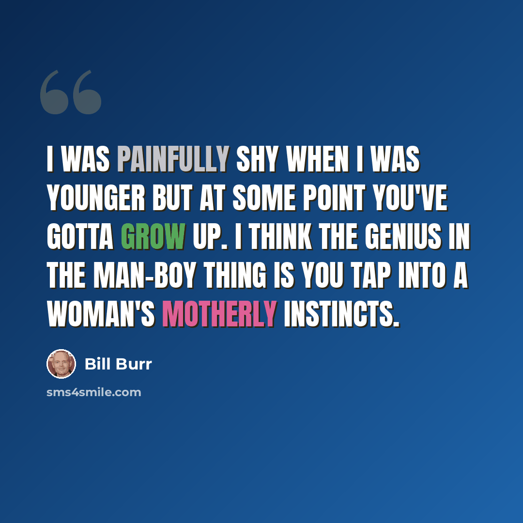 “I was painfully shy when I was younger but at some point you've gotta grow up. I think the genius in the man-boy thing is you tap into a woman's motherly instincts.” quote by Bill Burr