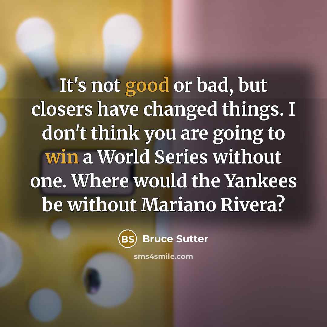 “It's not good or bad, but closers have changed things. I don't think you are going to win a World Series without one. Where would the Yankees be without Mariano Rivera?” quote by Bruce Sutter