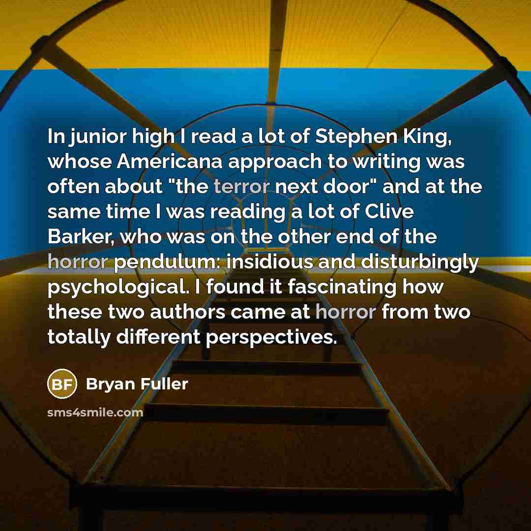 “In junior high I read a lot of Stephen King, whose Americana approach to writing was often about "the terror next door" and at the same time I was reading a lot of Clive Barker, who was on the other end of the horror pendulum: insidious and disturbingly psychological. I found it fascinating how…” quote by Bryan Fuller