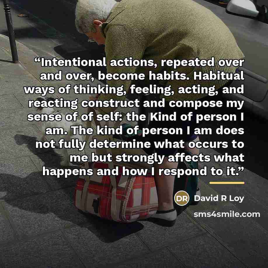 “Intentional actions, repeated over and over, become habits. Habitual ways of thinking, feeling, acting, and reacting construct and compose my sense of of self: the Kind of person I am. The kind of person I am does not fully determine what occurs to me but strongly affects what happens and how I…” quote by David R Loy