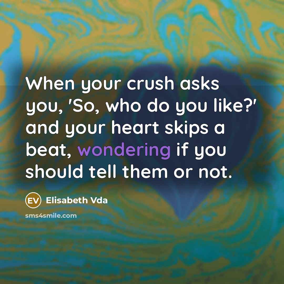 “When your crush asks you, 'So, who do you like?' and your heart skips a beat, wondering if you should tell them or not.” quote by Elisabeth Vda