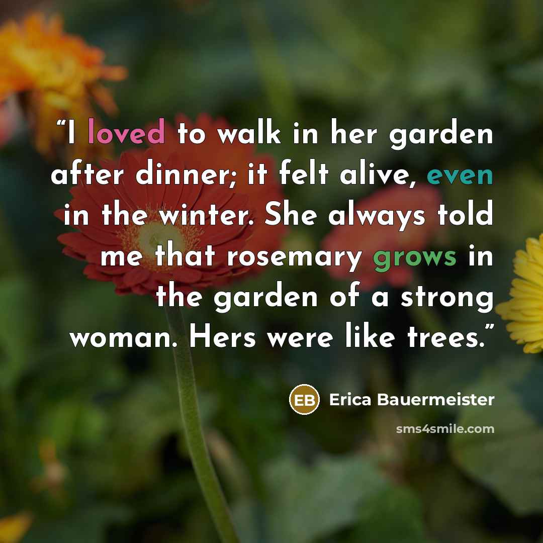 “I loved to walk in her garden after dinner; it felt alive, even in the winter. She always told me that rosemary grows in the garden of a strong woman. Hers were like trees.” quote by Erica Bauermeister