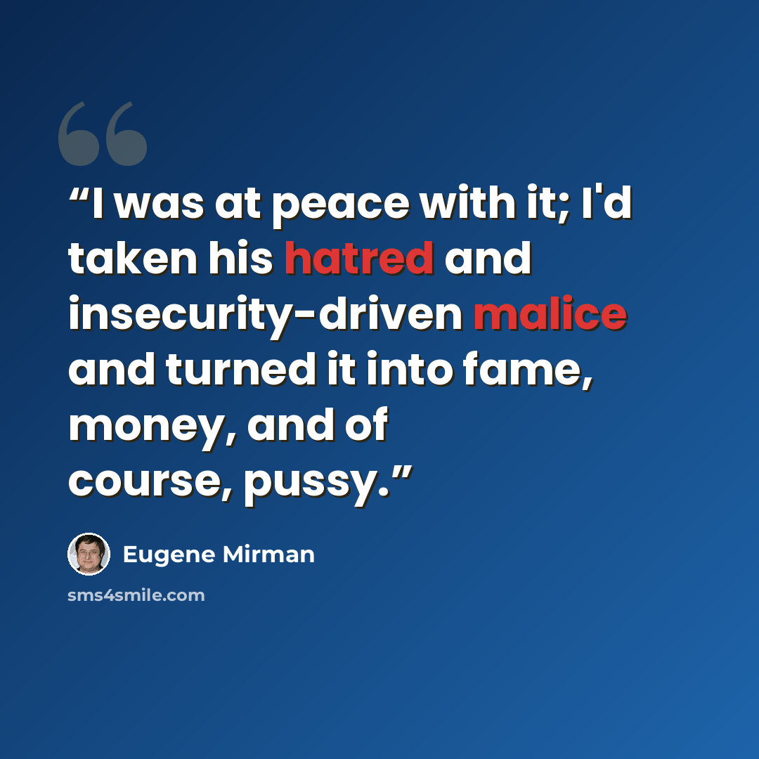 “I was at peace with it; I'd taken his hatred and insecurity-driven malice and turned it into fame, money, and of course, pussy.” quote by Eugene Mirman