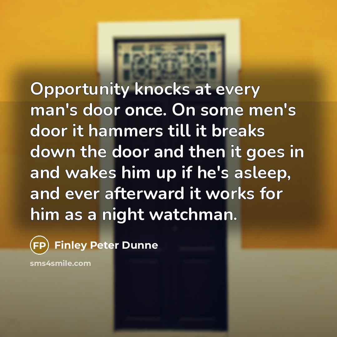 “Opportunity knocks at every man's door once. On some men's door it hammers till it breaks down the door and then it goes in and wakes him up if he's asleep, and ever afterward it works for him as a night watchman.” quote by Finley Peter Dunne