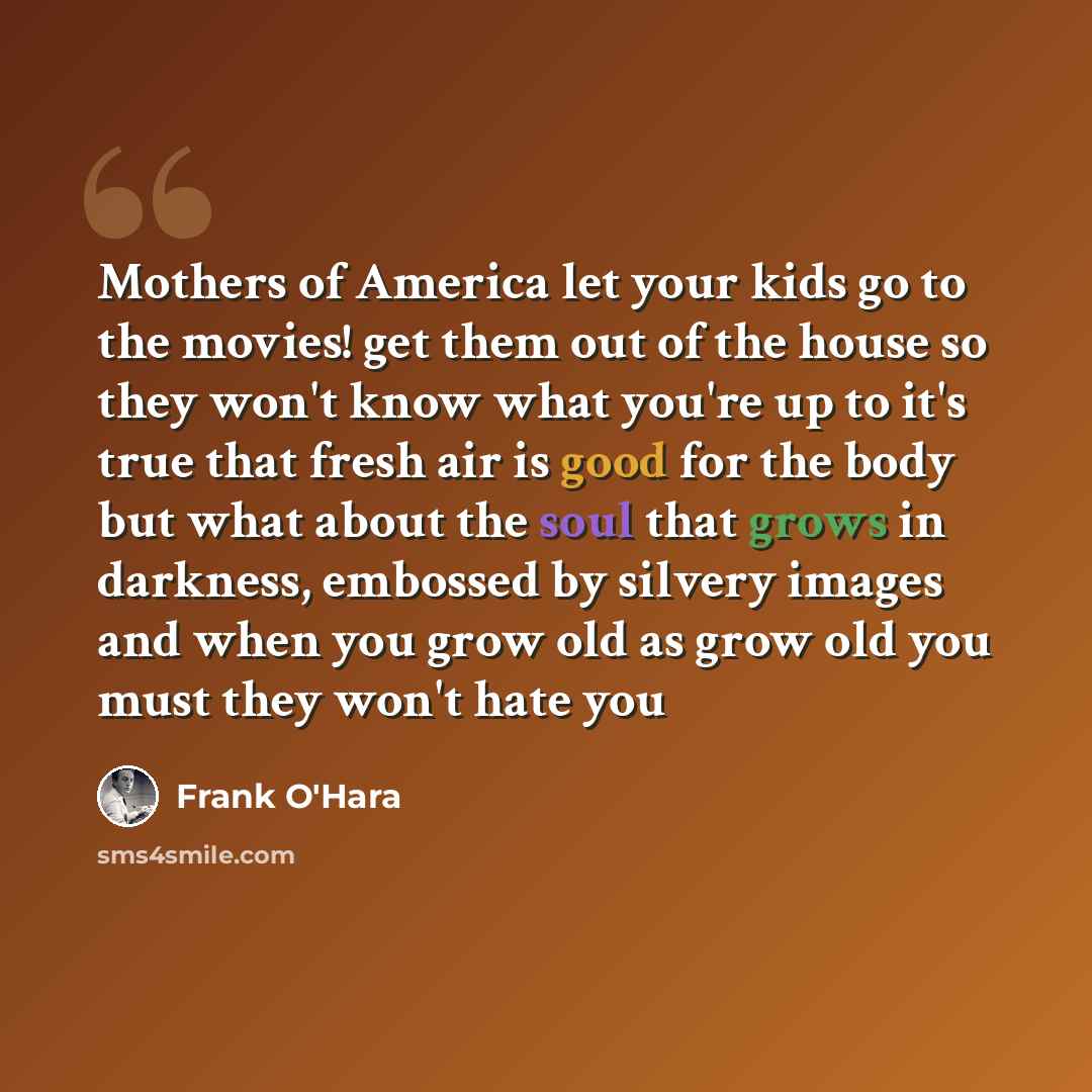 “Mothers of America let your kids go to the movies! get them out of the house so they won't know what you're up to it's true that fresh air is good for the body but what about the soul that grows in darkness, embossed by silvery images and when you grow old as grow old you must they won't hate you” quote by Frank O'Hara