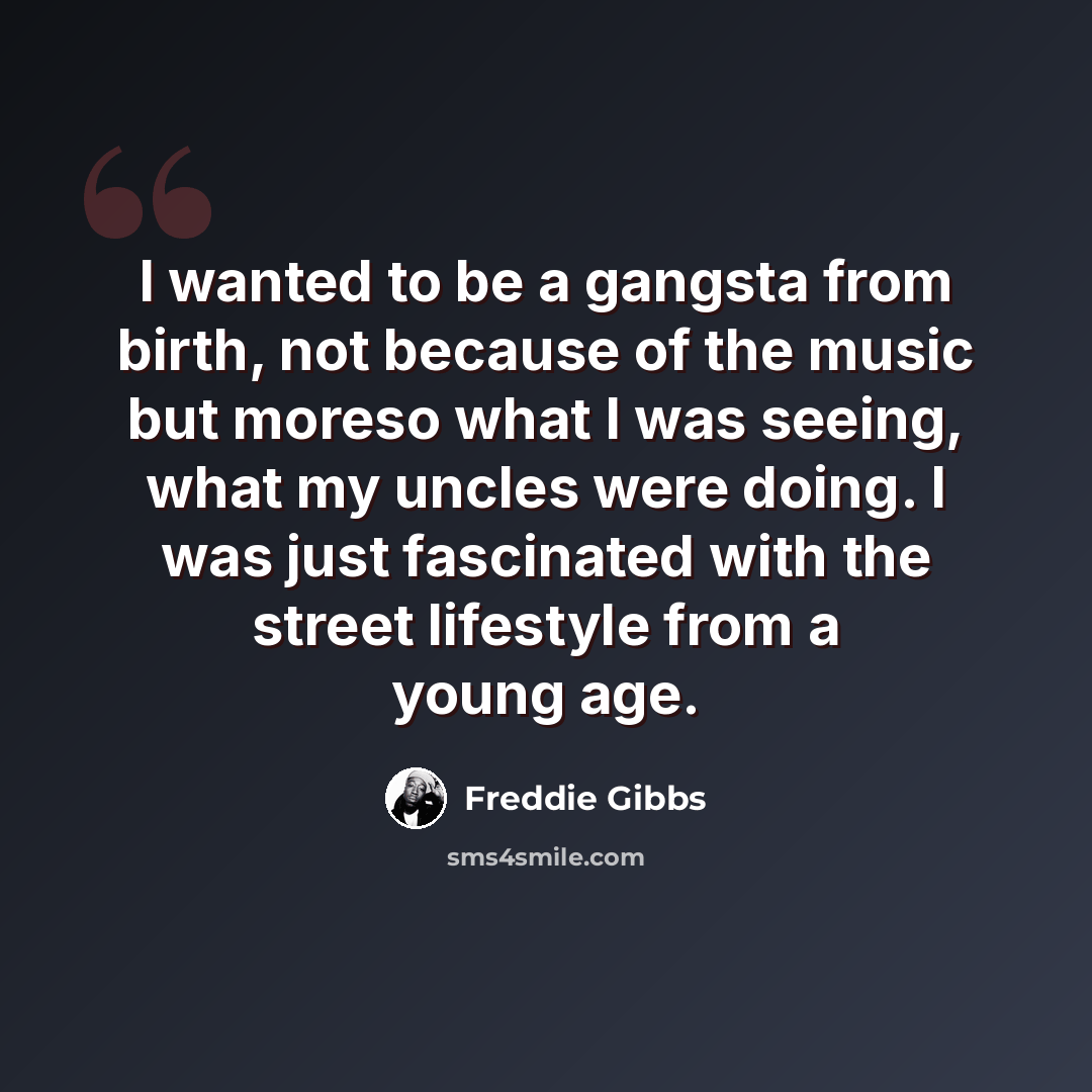 “I wanted to be a gangsta from birth, not because of the music but moreso what I was seeing, what my uncles were doing. I was just fascinated with the street lifestyle from a young age.” quote by Freddie Gibbs