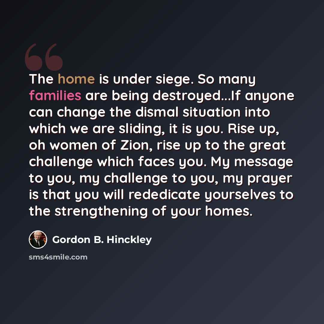 “The home is under siege. So many families are being destroyed...If anyone can change the dismal situation into which we are sliding, it is you. Rise up, oh women of Zion, rise up to the great challenge which faces you. My message to you, my challenge to you, my prayer is that you will rededicate…” quote by Gordon B. Hinckley