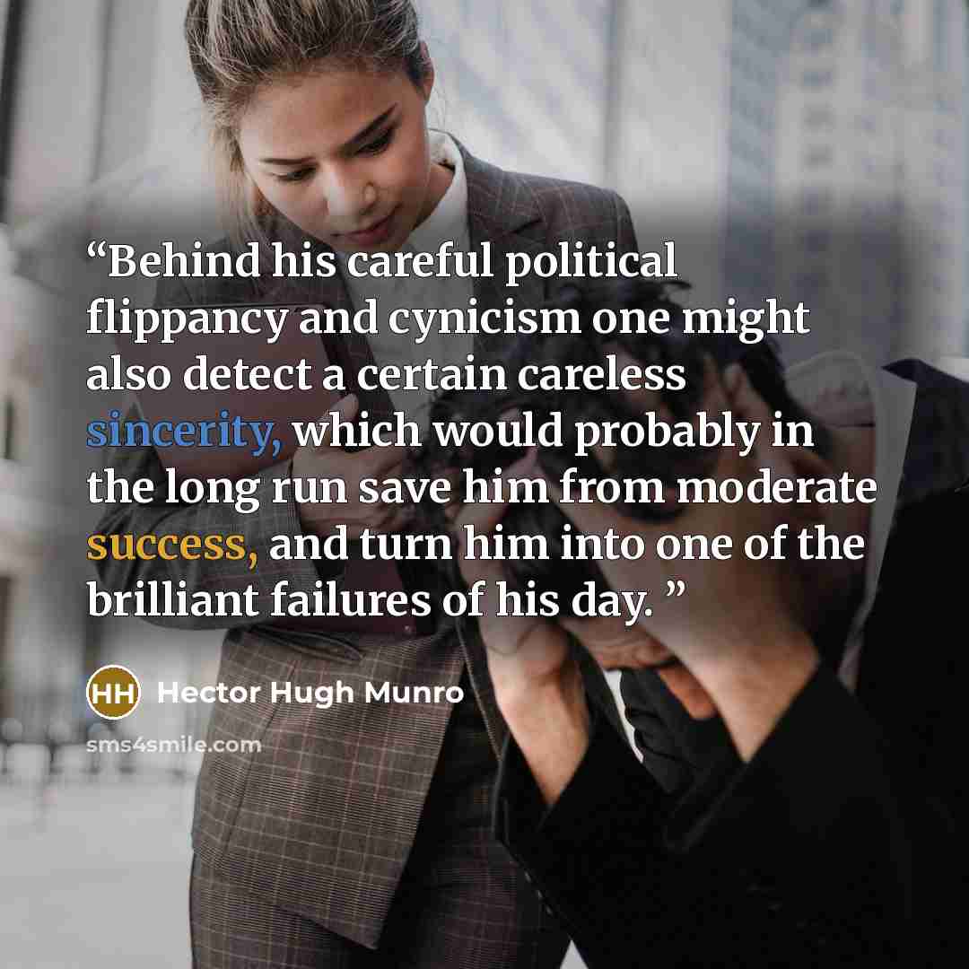 “Behind his careful political flippancy and cynicism one might also detect a certain careless sincerity, which would probably in the long run save him from moderate success, and turn him into one of the brilliant failures of his day.” quote by Hector Hugh Munro