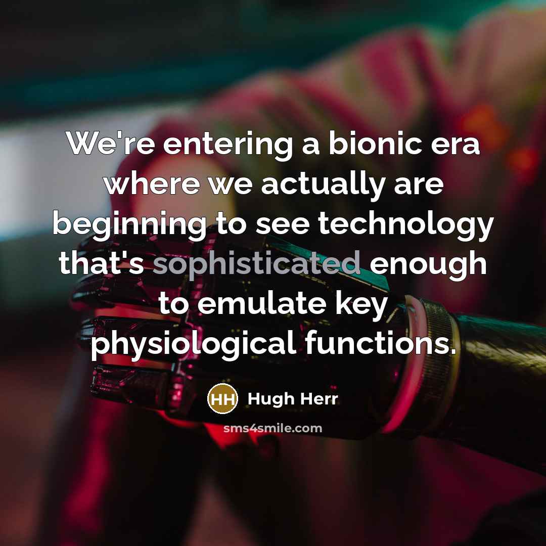 “We're entering a bionic era where we actually are beginning to see technology that's sophisticated enough to emulate key physiological functions.” quote by Hugh Herr