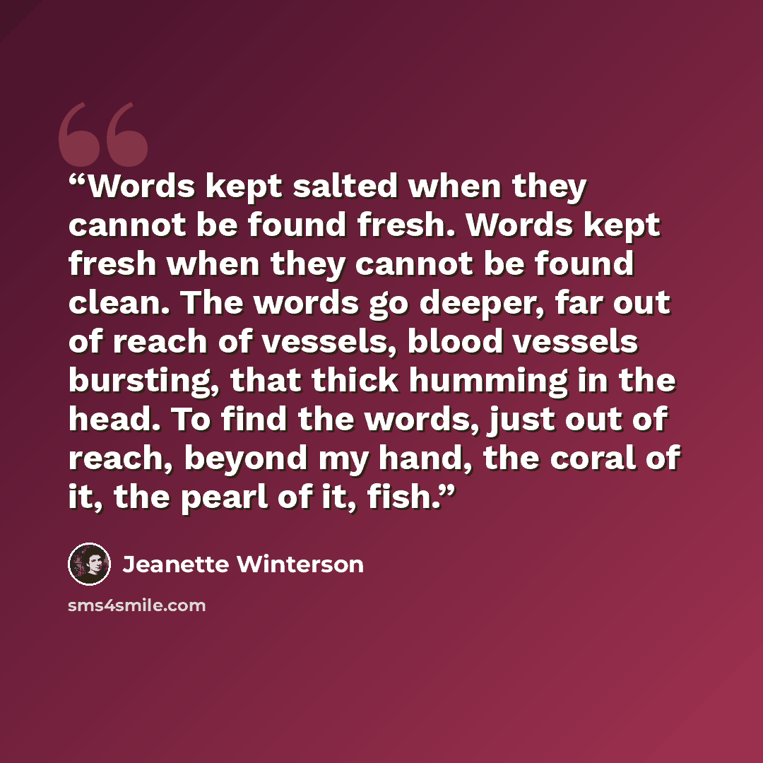 “Words kept salted when they cannot be found fresh. Words kept fresh when they cannot be found clean. The words go deeper, far out of reach of vessels, blood vessels bursting, that thick humming in the head. To find the words, just out of reach, beyond my hand, the coral of it, the pearl of it, fish.” quote by Jeanette Winterson
