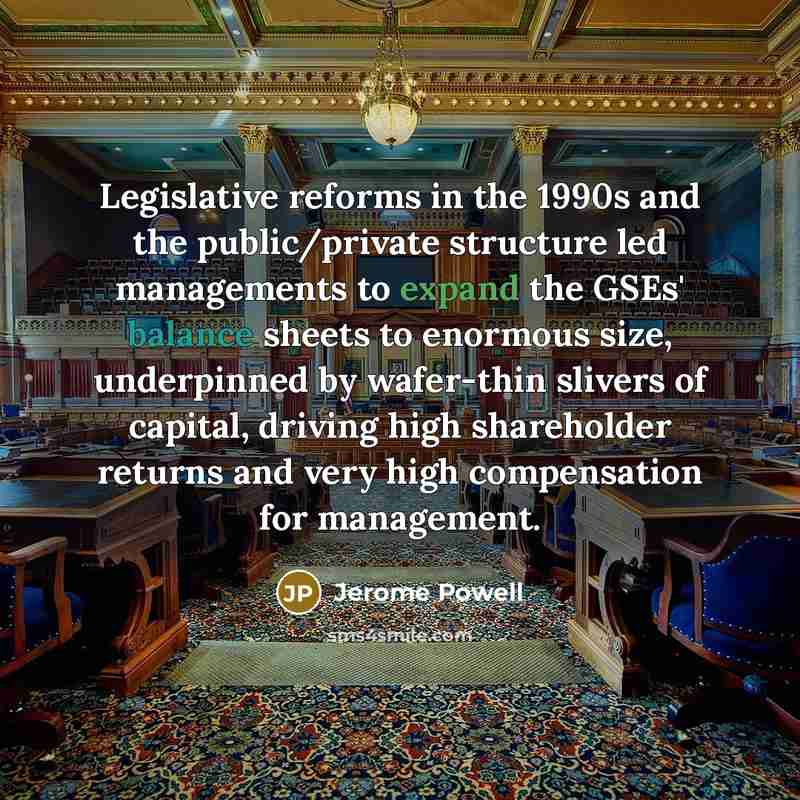 “Legislative reforms in the 1990s and the public/private structure led managements to expand the GSEs' balance sheets to enormous size, underpinned by wafer-thin slivers of capital, driving high shareholder returns and very high compensation for management.” quote by Jerome Powell