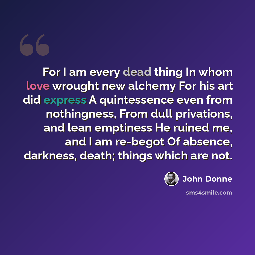 “For I am every dead thing In whom love wrought new alchemy For his art did express A quintessence even from nothingness, From dull privations, and lean emptiness He ruined me, and I am re-begot Of absence, darkness, death; things which are not.” quote by John Donne